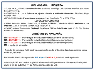 BIBLIOGRAFIA INDICADA
- ALVES FILHO, Avelino. Elementos finitos: a base da tecnologia CAE : análise dinâmica. São Paulo:
Érica,2005.301 p.
- AGOSTINHO, A. L., et al. Tolerâncias, ajustes, desvios e análise de dimensões. São Paulo: Edgar
Blücher,1995.
- MELCONIAN,Sarkis.Elementos de maquinas.5.ed. São Paulo:Érica, 2004.358 p.
LEITURACOMPLEMENTAR
- BEER, Ferdinand Pierre; JOHNSTON, E. Russell; PEREIRA, Celso Pinto Morais. Resistencia dos
materiais.3. ed. São Paulo:Makron,1995-19961255 p.
- FIALHO, Arivelto Bustamante. COSMOS Plataforma CAE do SolidWorks 2008, 1ª. Ed. São Paulo –
Editora Érica Ltda 2008.
CRITÉRIOS DE AVALIAÇÃO
N1 – 04/10/2011 – 1º avaliação individual sendo realizada em sala de aula;
N2 – 22/11/2011 – 2º avaliação individual sendo realizada no computador;
N3 – 13/12/2011 – 3º avaliação individual sendo realizada no computador;
MS – média do semestre;
A média do semestre (MS) será calculada pela média aritmética das duas maiores notas
entre N1, N2 e N3.
Para que o aluno seja aprovado: MS > 6,0 - Se MS < 6,0 o aluno será reprovado.
A avaliação N3 tem caráter supletivo e/ou substitutivo podendo ou não ser realizada pelo
aluno a fim de substituir N1 ou N2 na composição de MS.
 