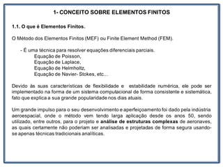 1- CONCEITO SOBRE ELEMENTOS FINITOS
1.1. O que é Elementos Finitos.
O Método dos Elementos Finitos (MEF) ou Finite Element Method (FEM).
- É uma técnica para resolver equações diferenciais parciais.
Equação de Poisson,
Equação de Laplace,
Equação de Helmholtz,
Equação de Navier- Stokes, etc...
Devido às suas características de flexibilidade e estabilidade numérica, ele pode ser
implementado na forma de um sistema computacional de forma consistente e sistemática,
fato que explica a sua grande popularidade nos dias atuais.
Um grande impulso para o seu desenvolvimento e aperfeiçoamento foi dado pela indústria
aeroespacial, onde o método vem tendo larga aplicação desde os anos 50, sendo
utilizado, entre outros, para o projeto e análise de estruturas complexas de aeronaves,
as quais certamente não poderiam ser analisadas e projetadas de forma segura usando-
se apenas técnicas tradicionais analíticas.
 