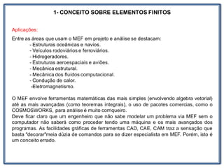 1- CONCEITO SOBRE ELEMENTOS FINITOS
Aplicações:
Entre as áreas que usam o MEF em projeto e análise se destacam:
- Estruturas oceânicas e navios.
- Veículos rodoviários e ferroviários.
- Hidrogeradores.
- Estruturas aeroespaciais e aviões.
- Mecânica estrutural.
- Mecânica dos fluídos computacional.
- Condução de calor.
-Eletromagnetismo.
O MEF envolve ferramentas matemáticas das mais simples (envolvendo algebra vetorial)
até as mais avançadas (como teoremas integrais), o uso de pacotes comercias, como o
COSMOSWORKS, para análise é muito corriqueiro.
Deve ficar claro que um engenheiro que não sabe modelar um problema via MEF sem o
computador não saberá como proceder tendo uma máquina e os mais avançados dos
programas. As facilidades gráficas de ferramentas CAD, CAE, CAM traz a sensação que
basta "decorar"meia dúzia de comandos para se dizer especialista em MEF. Porém, isto é
um conceito errado.
 