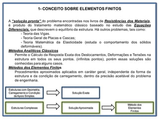 1- CONCEITO SOBRE ELEMENTOS FINITOS
A “solução pronta” do problema encontradas nos livros de Resistências dos Materiais,
é produto do tratamento matemático clássico baseado no estudo das Equações
Diferenciais, que descrevem o equilíbrio da estrutura. Há outros problemas, tais como:
- Teoria das Vigas.
- Teoria Geral de Placas e Cascas;
- Teoria Matemática da Elasticidade (estuda o comportamento dos sólidos
deformáveis).
Métodos Analíticos Clássicos
Permite o Cálculo da Resposta Exata dos Deslocamentos, Deformações e Tensões na
estrutura em todos os seus pontos. (infinitos pontos), porém essas soluções são
conhecidas para alguns casos.
Métodos dos Elementos Finitos
Procedimentos aproximados aplicados em caráter geral, independente da forma da
estrutura e da condição de carregamento, dentro da precisão aceitável do problema
de engenharia.
Estruturas com Geometria,
Carregamento e Condição
deApoio Simples.
Estruturas Complexas
Solução Exata
SoluçãoAproximada
Método dos
Elementos
Finitos
 