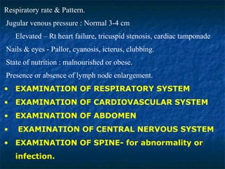 Respiratory rate & Pattern.
Jugular venous pressure : Normal 3-4 cm
Elevated – Rt heart failure, tricuspid stenosis, cardiac tamponade
Nails & eyes - Pallor, cyanosis, icterus, clubbing.
State of nutrition : malnourished or obese.
Presence or absence of lymph node enlargement.
• EXAMINATION OF RESPIRATORY SYSTEM
• EXAMINATION OF CARDIOVASCULAR SYSTEM
• EXAMINATION OF ABDOMEN
• EXAMINATION OF CENTRAL NERVOUS SYSTEM
• EXAMINATION OF SPINE- for abnormality or
infection.
 