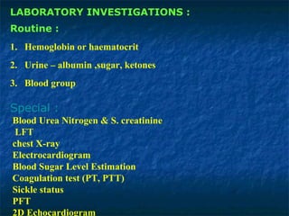 LABORATORY INVESTIGATIONS :
Routine :
1. Hemoglobin or haematocrit
2. Urine – albumin ,sugar, ketones
3. Blood group
Special :
Blood Urea Nitrogen & S. creatinine
LFT
chest X-ray
Electrocardiogram
Blood Sugar Level Estimation
Coagulation test (PT, PTT)
Sickle status
PFT
2D Echocardiogram
 