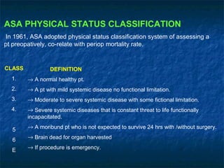 ASA PHYSICAL STATUS CLASSIFICATION
In 1961, ASA adopted physical status classification system of assessing a
pt preopatively, co-relate with periop mortality rate.
CLASS
1.
2.
3.
4.
5
6
E
DEFINITION
→ A normal healthy pt.
→ A pt with mild systemic disease no functional limitation.
→ Moderate to severe systemic disease with some fictional limitation.
→ Severe systemic diseases that is constant threat to life functionally
incapacitated.
→ A moribund pt who is not expected to survive 24 hrs with /without surgery.
→ Brain dead for organ harvested
→ If procedure is emergency.
 