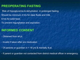 PREOPERATING FASTING
Risk of Hypoglycemia & dehydration in prolonged fasting.
Should be minimum 4 hrs for clear fluids and milk.
6 hrs for solid food.
To prevent regurgitation and aspiration.
INFORMED CONSENT
- Obtained from all pt
- Invalid if taken after pre medication
- Of parents or guardian in < 18 yrs & mentally ill pt.
- If parent or guardian not contacted from district medical officer in emergency.
 