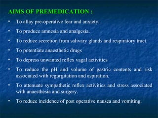 AIMS OF PREMEDICATIONAIMS OF PREMEDICATION :
• To allay pre-operative fear and anxiety.
• To produce amnesia and analgesia.
• To reduce secretion from salivary glands and respiratory tract.
• To potentiate anaesthetic drugs
• To depress unwanted reflex vagal activities
• To reduce the pH and volume of gastric contents and risk
associated with regurgitation and aspiration.
• To attenuate sympathetic reflex activities and stress associated
with anaesthesia and surgery.
• To reduce incidence of post operative nausea and vomiting.
 