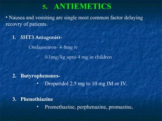 5. ANTIEMETICS
• Nausea and vomiting are single most common factor delaying
recovry of patients.
1. 5HT3 Antagonist-
Ondansetron- 4-8mg iv
0.1mg/kg upto 4 mg in children
2. Butyrophenones-
• Droperidol 2.5 mg to 10 mg IM or IV.
3. Phenothiazine
• Promethazine, perphenazine, promazine.
 