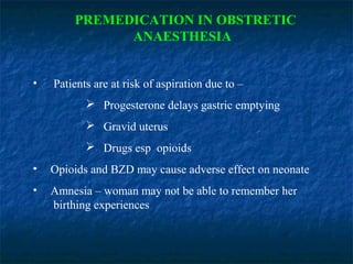 PREMEDICATION IN OBSTRETIC
ANAESTHESIA
• Patients are at risk of aspiration due to –
 Progesterone delays gastric emptying
 Gravid uterus
 Drugs esp opioids
• Opioids and BZD may cause adverse effect on neonate
• Amnesia – woman may not be able to remember her
birthing experiences
 