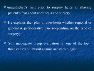 Anaesthetist’s visit prior to surgery helps in allaying
patient’s fear about anesthesia and surgery.
 He explains the plan of anesthesia whether regional or
general & perioperative care (depending on the type of
surgery).
 Still inadequate preop evaluation is one of the top
three causes of lawsuit against anesthesiologist.
 