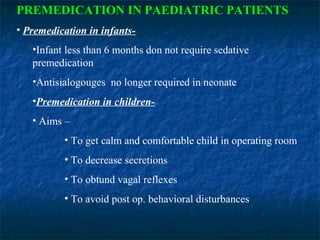PREMEDICATION IN PAEDIATRIC PATIENTS
• Premedication in infants-
•Infant less than 6 months don not require sedative
premedication
•Antisialogouges no longer required in neonate
•Premedication in children-
• Aims –
• To get calm and comfortable child in operating room
• To decrease secretions
• To obtund vagal reflexes
• To avoid post op. behavioral disturbances
 
