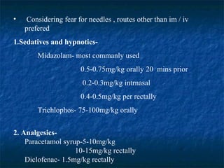 • Considering fear for needles , routes other than im / iv
prefered
1.Sedatives and hypnotics-
Midazolam- most commanly used
0.5-0.75mg/kg orally 20 mins prior
0.2-0.3mg/kg intrnasal
0.4-0.5mg/kg per rectally
Trichlophos- 75-100mg/kg orally
2. Analgesics-
Paracetamol syrup-5-10mg/kg
10-15mg/kg rectally
Diclofenac- 1.5mg/kg rectally
 