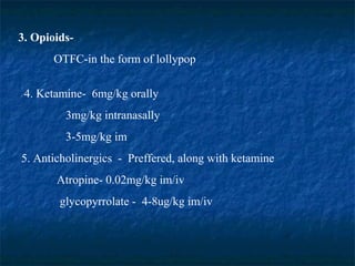 3. Opioids-
OTFC-in the form of lollypop
4. Ketamine- 6mg/kg orally
3mg/kg intranasally
3-5mg/kg im
5. Anticholinergics - Preffered, along with ketamine
Atropine- 0.02mg/kg im/iv
glycopyrrolate - 4-8ug/kg im/iv
 
