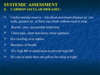 SYSTEMIC ASSESSMENT
I) CARDIOVASCULAR DISEASES :
 Cardiovascular reserve : Ask about maximum distance pt. can
walk, greatest no. of floor can climb without need to stop.
 Recent / past myocardial infarction.
 Chest pain, chest heaviness, chest tightness.
 H/o swelling over ankles.
 Shortness of breath.
 H/o high BP or medication to prevent high BP.
 H/o use of more than one pillow for sleep at night.
 