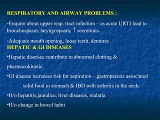 RESPIRATORY AND AIRWAY PROBLEMS :
-Enquire about upper resp. tract infection – as acute URTI lead to
bronchospasm, laryngospasm, ↑ secretions.
-Adequate mouth opening, loose teeth, dentures
HEPATIC & GI DISEASES
•Hepatic diseases contribute to abnormal clotting &
pharmacokinetic.
•GI disease increases risk for aspiration – gastroparesis associated
solid food in stomach & IBD with arthritis in the neck.
•H/o hepatitis,jaundice, liver diseases, malaria
•H/o change in bowel habit
 