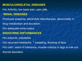 MUSCULOSKELETAL DISEASES
H/o Arthritis, low back pain, pain pills.
RENAL DISEASES
Produces anaemia, electrolyte disturbances, abnormality in
drug metabolism and excretion.
H/o adequate urine output.
ENDOCRINE DISTURBANCES
H/o polyuria, polydipsia
H/o recurrent headache, ↑ sweating, flushing of face.
H/o cold / warm in tolerance, muscle cramps in legs to rule out
thyroid disorders.
 
