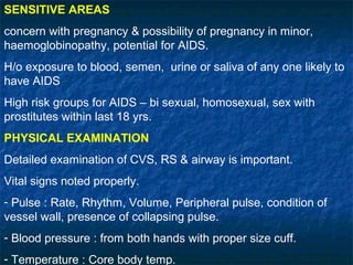 SENSITIVE AREAS
concern with pregnancy & possibility of pregnancy in minor,
haemoglobinopathy, potential for AIDS.
H/o exposure to blood, semen, urine or saliva of any one likely to
have AIDS
High risk groups for AIDS – bi sexual, homosexual, sex with
prostitutes within last 18 yrs.
PHYSICAL EXAMINATION
Detailed examination of CVS, RS & airway is important.
Vital signs noted properly.
- Pulse : Rate, Rhythm, Volume, Peripheral pulse, condition of
vessel wall, presence of collapsing pulse.
- Blood pressure : from both hands with proper size cuff.
- Temperature : Core body temp.
 