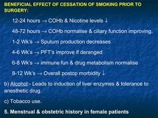 BENEFICIAL EFFECT OF CESSATION OF SMOKING PRIOR TO
SURGERY:
12-24 hours → COHb & Nicotine levels ↓
48-72 hours → COHb normalise & ciliary function improving.
1-2 Wk’s → Sputum production decreases
4-6 Wk’s → PFT’s improve if deranged
6-8 Wk’s → immune fun & drug metabolism normalise
8-12 Wk’s → Overall postop morbidity ↓
b) Alcohol:- Leads to induction of liver enzymes & tolerance to
anesthetic drug.
c) Tobacco use.
5. Menstrual & obstetric history in female patients
 