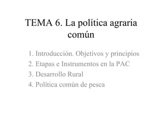 TEMA 6. La política agraria común 1. Introducción. Objetivos y principios 2. Etapas e Instrumentos en la PAC 3. Desarrollo Rural 4. Política común de pesca 