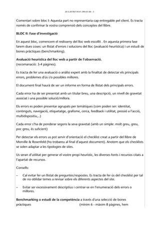 20-3-201407:44:41.394+01:00 - 3 - 
Comentari sobre bloc I: Aquesta part no representaria cap entregable pel client. Es tracta 
només de confirmar la vostra comprensió dels conceptes del llibre. 
BLOC II: Fase d’investigació 
En aquest bloc, comencem el redisseny del lloc web escollit . En aquesta primera fase 
farem dues coses: un llistat d’errors i solucions del lloc (avaluació heurística) i un estudi de 
bones pràctiques (benchmarking). 
Avaluació heurística del lloc web a partir de l’observació. 
(recomanació: 3-4 pàgines). 
Es tracta de fer una avaluació o anàlisi expert amb la finalitat de detectar els principals 
errors, problemes d'ús i/o possibles millores. 
El document final haurà de ser un informe en forma de llistat dels principals errors. 
Cada error ha de ser presentat amb un titular breu, una descripció, un nivell de gravetat 
associat i una possible solució/millora. 
Els errors es poden presentar agrupats per temàtiques (com poden ser: identitat, 
continguts, navegació, etiquetatge, grafisme, cerca, feedback i utilitat, pressió a l’acció, 
multidispositiu,..) 
Cada error s’ha de ponderar segons la seva gravetat (amb un simple: molt greu, greu, 
poc greu, és suficient) 
Per detectar els errors us pot servir d’orientació el checklist creat a partir del llibre de 
Morville & Rosenfeld (ho trobareu al final d’aquest document). Anotem que els checklists 
se solen adaptar a les tipologies de sites. 
Us seran d’utilitat per generar el vostre propi heurístic, les diverses fonts i recursos citats a 
l’apartat de recursos. 
Consells: 
– Cal evitar fer un llistat de preguntes/respostes. Es tracta de fer ús del checklist per tal 
de no oblidar temes a revisar sobre els diferents aspectes del site. 
– Evitar ser excessivament descriptius i centrar-se en l’enumeració dels errors o 
millores. 
Benchmarking o estudi de la competència a través d'una selecció de bones 
pràctiques (mínim 6 - màxim 8 pàgines, hem 
 
