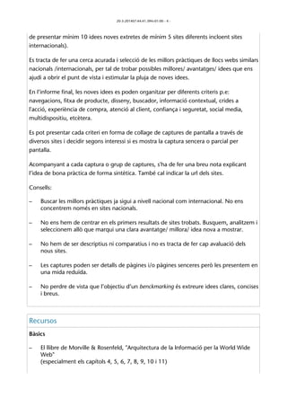 20-3-201407:44:41.394+01:00 - 4 - 
de presentar mínim 10 idees noves extretes de mínim 5 sites diferents incloent sites 
internacionals). 
Es tracta de fer una cerca acurada i selecció de les millors pràctiques de llocs webs similars 
nacionals /internacionals, per tal de trobar possibles millores/ avantatges/ idees que ens 
ajudi a obrir el punt de vista i estimular la pluja de noves idees. 
En l’informe final, les noves idees es poden organitzar per diferents criteris p.e: 
navegacions, fitxa de producte, disseny, buscador, informació contextual, crides a 
l'acció, experiència de compra, atenció al client, confiança i seguretat, social media, 
multidispositiu, etcètera. 
Es pot presentar cada criteri en forma de collage de captures de pantalla a través de 
diversos sites i decidir segons interessi si es mostra la captura sencera o parcial per 
pantalla. 
Acompanyant a cada captura o grup de captures, s'ha de fer una breu nota explicant 
l’idea de bona pràctica de forma sintètica. També cal indicar la url dels sites. 
Consells: 
– Buscar les millors pràctiques ja sigui a nivell nacional com internacional. No ens 
concentrem només en sites nacionals. 
– No ens hem de centrar en els primers resultats de sites trobats. Busquem, analitzem i 
seleccionem allò que marqui una clara avantatge/ millora/ idea nova a mostrar. 
– No hem de ser descriptius ni comparatius i no es tracta de fer cap avaluació dels 
nous sites. 
– Les captures poden ser detalls de pàgines i/o pàgines senceres però les presentem en 
una mida reduïda. 
– No perdre de vista que l’objectiu d’un benckmarking és extreure idees clares, concises 
i breus. 
Recursos 
Bàsics 
– El llibre de Morville & Rosenfeld, "Arquitectura de la Informació per la World Wide 
Web" 
(especialment els capítols 4, 5, 6, 7, 8, 9, 10 i 11) 
 