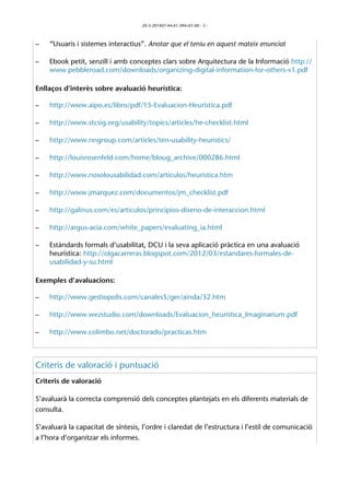 20-3-201407:44:41.394+01:00 - 5 - 
– “Usuaris i sistemes interactius”. Anotar que el teniu en aquest mateix enunciat 
– Ebook petit, senzill i amb conceptes clars sobre Arquitectura de la Informació http:// 
www.pebbleroad.com/downloads/organizing-digital-information-for-others-v1.pdf 
Enllaços d’interès sobre avaluació heurística: 
– http://www.aipo.es/libro/pdf/15-Evaluacion-Heuristica.pdf 
– http://www.stcsig.org/usability/topics/articles/he-checklist.html 
– http://www.nngroup.com/articles/ten-usability-heuristics/ 
– http://louisrosenfeld.com/home/bloug_archive/000286.html 
– http://www.nosolousabilidad.com/articulos/heuristica.htm 
– http://www.jmarquez.com/documentos/jm_checklist.pdf 
– http://galinus.com/es/articulos/principios-diseno-de-interaccion.html 
– http://argus-acia.com/white_papers/evaluating_ia.html 
– Estàndards formals d’usabilitat, DCU i la seva aplicació pràctica en una avaluació 
heurística: http://olgacarreras.blogspot.com/2012/03/estandares-formales-de-usabilidad- 
y-su.html 
Exemples d’avaluacions: 
– http://www.gestiopolis.com/canales5/ger/ainda/32.htm 
– http://www.wezstudio.com/downloads/Evaluacion_heuristica_Imaginarium.pdf 
– http://www.colimbo.net/doctorado/practicas.htm 
Criteris de valoració i puntuació 
Criteris de valoració 
S’avaluarà la correcta comprensió dels conceptes plantejats en els diferents materials de 
consulta. 
S’avaluarà la capacitat de síntesis, l’ordre i claredat de l’estructura i l’estil de comunicació 
a l’hora d’organitzar els informes. 
 