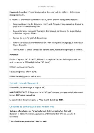 20-3-201407:44:41.394+01:00 - 6 - 
S’avaluarà el nombre i l’importància relativa dels errors, de les millores i de les noves 
idees presentades. 
Es valorarà la presentació correcta de l’escrit, tenint present els següents aspectes: 
– Presentació correcta del document i de l’escrit: Portada, índex, capçalera de pàgina, 
paginació i correcció ortogràfica. 
– Bona ordenació/ indexació/ formateig dels blocs de continguts, fer ús de: titulars, 
subtitulars, negretes, llistats,.. 
– Format del text: 12 pt i 1,5 d'interlineat. 
– Referenciar adequadament la font d’on s’han obtingut les imatges (què han d’estar 
lliures de drets). 
– Tenir cura de la citació correcta de les fonts consultades (bibliogràfiques o en línia). 
Puntuació 
El valor d’aquesta PAC és del 33,33% de la nota global de Pacs de l’assignatura i, per 
tant, correspon al 20% del global de l’AC (60%) 
El Bloc I puntua amb 2 punts. 
L’avaluació puntua amb 4 punts. 
El benchmarking puntua amb 4 punts. 
Format i data de lliurament 
El treball ha de ser entregat al registre RAC. 
MOLT IMPORTANT! El lliurament de la PAC ha d’estar compost per un únic document 
format .PDF sense comprimir. 
La data límit de lliurament per a la PAC2 és el 9 d’abril de 2014 . 
Checklist de comprovació de l’AI d'un web 
Guia per a l’avaluació de l’arquitectura de la informació d’un lloc web 
(basat en el llibre Information Arquitecture for the World Wide Web de Morville & 
Rosenfeld) 
Checklist de comprovació de l’AI d'un web 
 