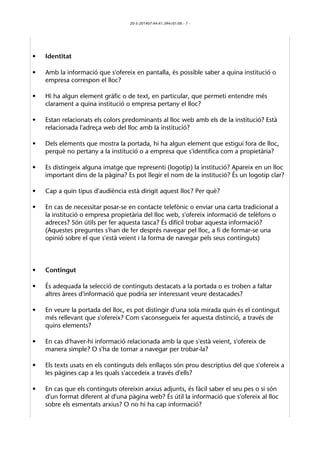 20-3-201407:44:41.394+01:00 - 7 - 
• Identitat 
• Amb la informació que s'ofereix en pantalla, és possible saber a quina institució o 
empresa correspon el lloc? 
• Hi ha algun element gràfic o de text, en particular, que permeti entendre més 
clarament a quina institució o empresa pertany el lloc? 
• Estan relacionats els colors predominants al lloc web amb els de la institució? Està 
relacionada l'adreça web del lloc amb la institució? 
• Dels elements que mostra la portada, hi ha algun element que estigui fora de lloc, 
perquè no pertany a la institució o a empresa que s'identifica com a propietària? 
• Es distingeix alguna imatge que representi (logotip) la institució? Apareix en un lloc 
important dins de la pàgina? Es pot llegir el nom de la institució? És un logotip clar? 
• Cap a quin tipus d'audiència està dirigit aquest lloc? Per què? 
• En cas de necessitar posar-se en contacte telefònic o enviar una carta tradicional a 
la institució o empresa propietària del lloc web, s'ofereix informació de telèfons o 
adreces? Són útils per fer aquesta tasca? És difícil trobar aquesta informació? 
(Aquestes preguntes s'han de fer després navegar pel lloc, a fi de formar-se una 
opinió sobre el que s'està veient i la forma de navegar pels seus continguts) 
• Contingut 
• És adequada la selecció de continguts destacats a la portada o es troben a faltar 
altres àrees d'informació que podria ser interessant veure destacades? 
• En veure la portada del lloc, es pot distingir d'una sola mirada quin és el contingut 
més rellevant que s'ofereix? Com s'aconsegueix fer aquesta distinció, a través de 
quins elements? 
• En cas d'haver-hi informació relacionada amb la que s'està veient, s'ofereix de 
manera simple? O s'ha de tornar a navegar per trobar-la? 
• Els texts usats en els continguts dels enllaços són prou descriptius del que s'ofereix a 
les pàgines cap a les quals s'accedeix a través d'ells? 
• En cas que els continguts ofereixin arxius adjunts, és fàcil saber el seu pes o si són 
d'un format diferent al d'una pàgina web? És útil la informació que s'ofereix al lloc 
sobre els esmentats arxius? O no hi ha cap informació? 
 