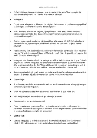 20-3-201407:44:41.394+01:00 - 8 - 
• És fàcil distingir els nous continguts que presenta el lloc web? Per exemple, és 
possible saber quan va ser l'última actualització del lloc? 
• Navegació 
• Es pot veure a la portada, i la resta de pàgines, la forma en la qual es navega pel lloc? 
Es distingeix fàcilment el Sistema de Navegació? 
• Hi ha elements dins de les pàgines, que permetin saber exactament en quina 
pàgina/secció es troba dins d'aquest lloc i com tornar enrere sense fer servir els 
botons del navegador? 
• Com es torna des de qualsevol pàgina del lloc a la pàgina d'inici? S'ofereix alguna 
forma de fer-ho, que no sigui pressionant el botó del cercador? Es prou visible i 
intuïtiu? 
• Habitualment, com s'aconsegueix accedir directament als continguts sense haver de 
navegar? Usant el cercador? Usant el Mapa del Lloc? Estan disponibles en aquest lloc 
web? En troba a faltar algun? 
• Navegant pels diversos nivells de navegació del lloc web. La informació que s'ofereix 
en pantalla sembla adequada per entendre on s'està ubicat en qualsevol moment? 
S'ha sentit perdut dins del lloc? Si se n’hi ha sentit, recorda en quina àrea va ser? Si 
no se n’ha sentit, quin element del lloc creu que ajuda més a orientar-se? 
• S'aconsegueix distingir gràficament els enllaços visitats d'aquells que no s'han visitat 
encara? Si existeix aquesta diferència de colors, facilita la navegació? 
• Etiquetatge 
• Si es fan cerques de les etiquetes del web els resultats condueixen a les pàgines que 
contenen aquestes etiquetes? 
• Estan les icones/etiquetes ben escollides? Representen el que volen dir? 
• Són adequades per a l'audiència a qui va dirigit el web? 
• Provenen d'un vocabulari controlat? 
• Estan correctament puntuades? Les contraccions o abreviatures són correctes, 
permeten entendre el seu significat o només usuaris experimentats podrien conèixer 
el seu significat (per exemple: els acrònims)? 
• Gràfics web 
• Sembla adequada la forma en la qual es mostren les imatges al lloc web? Són 
nítides? Són adequades per representar el contingut del qual tracta el lloc? 
 