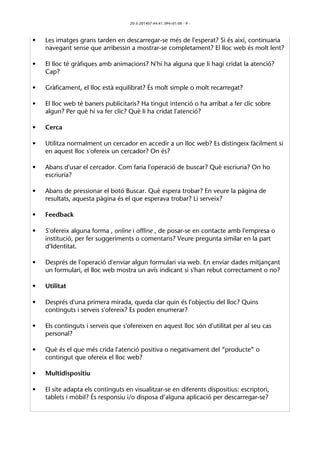 20-3-201407:44:41.394+01:00 - 9 - 
• Les imatges grans tarden en descarregar-se més de l'esperat? Si és així, continuaria 
navegant sense que arribessin a mostrar-se completament? El lloc web és molt lent? 
• El lloc té gràfiques amb animacions? N'hi ha alguna que li hagi cridat la atenció? 
Cap? 
• Gràficament, el lloc està equilibrat? És molt simple o molt recarregat? 
• El lloc web té baners publicitaris? Ha tingut intenció o ha arribat a fer clic sobre 
algun? Per què hi va fer clic? Què li ha cridat l'atenció? 
• Cerca 
• Utilitza normalment un cercador en accedir a un lloc web? Es distingeix fàcilment si 
en aquest lloc s'ofereix un cercador? On és? 
• Abans d'usar el cercador. Com faria l'operació de buscar? Què escriuria? On ho 
escriuria? 
• Abans de pressionar el botó Buscar. Què espera trobar? En veure la pàgina de 
resultats, aquesta pàgina és el que esperava trobar? Li serveix? 
• Feedback 
• S'ofereix alguna forma , online i offline , de posar-se en contacte amb l'empresa o 
institució, per fer suggeriments o comentaris? Veure pregunta similar en la part 
d’Identitat. 
• Després de l'operació d'enviar algun formulari via web. En enviar dades mitjançant 
un formulari, el lloc web mostra un avís indicant si s'han rebut correctament o no? 
• Utilitat 
• Després d'una primera mirada, queda clar quin és l'objectiu del lloc? Quins 
continguts i serveis s'ofereix? Es poden enumerar? 
• Els continguts i serveis que s'ofereixen en aquest lloc són d'utilitat per al seu cas 
personal? 
• Què és el que més crida l'atenció positiva o negativament del “producte” o 
contingut que ofereix el lloc web? 
• Multidispositiu 
• El site adapta els continguts en visualitzar-se en diferents dispositius: escriptori, 
tablets i mòbil? És responsiu i/o disposa d’alguna aplicació per descarregar-se? 
 