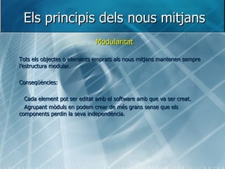 Els principis dels nous mitjans Modularitat Tots els objectes o elements emprats als nous mitjans mantenen sempre l’estructura modular. Conseqüències: Cada element pot ser editat amb el software amb que va ser creat. Agrupant mòduls en podem crear de més grans sense que els components perdin la seva independència. 