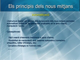 Els principis dels nous mitjans Automatització L’estructura digital i en mòduls dels components dels nous mitjans permeten automatitzar moltes de les operacions implicades en la seva creació, manipulació i accés. Conseqüències: Fàcil creació d’elements inexistents a partir d’altres. Possibilitat de manipulació amb sistemes automàtics (correctors ortogràfics, editor d’imatges, etc) Cercadors d’imatges en l’univers web. ...... 
