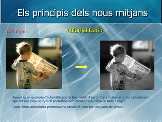 Els principis dels nous mitjans Automatització Exemple Aquest és un exemple d’automatització de baix nivell. A partir d’una imatge en color i simplement aplicant una capa de B/N en photoshop hem obtingut una còpia en blanc i negre. D’una forma automàtica photoshop ha canviat el color per una gama de grisos. 