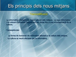 Els principis dels nous mitjans Transcodificació La informàtica afectarà a la lógica cultural dels mitjans.  La capa informàtica i la cultural s’influeixen mútuament per donar lloc a una informatització de la cultura. Conseqüències: La forma de funcionar els ordinadors afectarà a la cultura dels mitjans. La cultura es veurà afectada per la informàtica. 