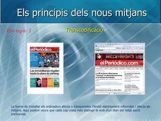 Els principis dels nous mitjans Transcodificació Exemple 1 La forma de treballar els ordinadors afecta o transcendeix l’àmbit estrictament informàtic i afecta als mitjans. Aquí podem veure que cada cop costa més distingir la web d’un diari del mitjà escrit tradicional. 