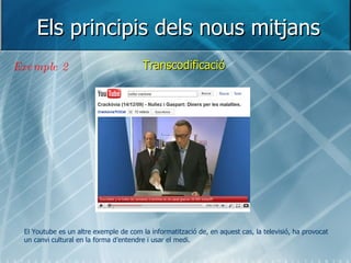 Els principis dels nous mitjans Transcodificació Exemple 2 El Youtube es un altre exemple de com la informatització de, en aquest cas, la televisió, ha provocat un canvi cultural en la forma d’entendre i usar el medi.  