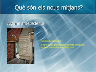 Què són els nous mitjans? Alguns antecedents Màquina de Jacquard A partir d’una programació definida amb paper perforat, creava teles amb dibuixos. 