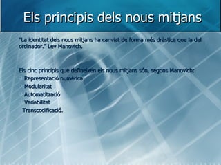 Els principis dels nous mitjans “ La identitat dels nous mitjans ha canviat de forma més dràstica que la del ordinador.”   Lev Manovich. Els cinc principis que defineixen els nous mitjans són, segons Manovich: Representació numèrica Modularitat Automatització Variabilitat Transcodificació. 