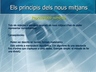 Els principis dels nous mitjans Representació numèrica Tots els objectes o elements emprats als nous mitjans s’han de poder representar numèricament. Conseqüències: Poden ser descrits en termes formals matemàtics Està sotmès a manipulació algorítmica. (Un algoritme és una sequència fixa d’ordres que s’apliquen a unes dades. Exemple simple: el mètode de fer una divisió) 