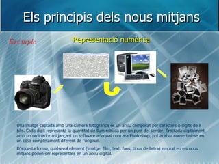 Els principis dels nous mitjans Representació numèrica Una imatge captada amb una càmera fotogràfica és un arxiu composat per caràcters o dígits de 8 bits. Cada dígit representa la quantitat de llum rebuda per un punt del sensor. Tractada digitalment amb un ordinador mitjançant un software adequat com ara Photoshop, pot acabar convertint-se en un cosa completament diferent de l’original. D’aquesta forma, qualsevol element (imatge, film, text, fons, tipus de lletra) emprat en els nous mitjans poden ser representats en un arxiu digital.  Exemple 