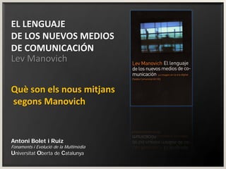 EL LENGUAJE
DE LOS NUEVOS MEDIOS
DE COMUNICACIÓN
Lev Manovich


Què son els nous mitjans
segons Manovich


Antoni Bolet i Ruiz
Fonaments i Evolució de la Multimèdia
Universitat Oberta de Catalunya
 