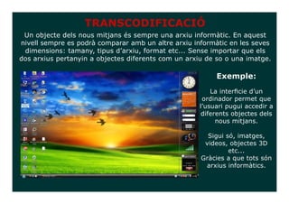 TRANSCODIFICACIÓ
 Un objecte dels nous mitjans és sempre una arxiu informàtic. En aquest
nivell sempre es podrà comparar amb un altre arxiu informàtic en les seves
 dimensions: tamany, tipus d’arxiu, format etc... Sense importar que els
dos arxius pertanyin a objectes diferents com un arxiu de so o una imatge.

                                                         Exemple:
                                                        La interficie d’un
                                                     ordinador permet que
                                                    l’usuari pugui accedir a
                                                     diferents objectes dels
                                                          nous mitjans.

                                                       Sigui só, imatges,
                                                      videos, objectes 3D
                                                              etc...
                                                     Gràcies a que tots són
                                                      arxius informàtics.
 