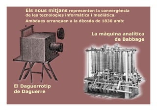 Els nous mitjans representen la convergència
    de les tecnologies informàtica i mediàtica.
    Ambdues arranquen a la dècada de 1830 amb:


                                   La màquina analítica
                                           de Babbage




El Daguerrotip
de Daguerre
 