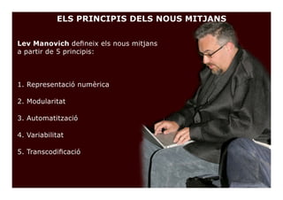 ELS PRINCIPIS DELS NOUS MITJANS


Lev Manovich defineix els nous mitjans
a partir de 5 principis:



1. Representació numèrica

2. Modularitat

3. Automatització

4. Variabilitat

5. Transcodificació
 