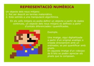 REPRESENTACIÓ NUMÈRICA
Un objecte dels nous mitjans:
1. Pot ser descrit en termes matemàtics.
2. Està sotmès a una manipulació algorítmica.
   En els vells mitjans es podia definir un objecte a partir de dades
     continues, un objecte dels nous mitjans es defineix a partir
                 d’unitats diferenciades i quantificades.

                                    Exemple.

                                    Una imatge, sigui digitalitzada
                                    a partir d’un original analògic o
                                    creada directament amb un
                                    ordinador, es pot quantificar amb
                                    píxels.
                                    En aquesta imatge d’un videojoc
                                    de 8 bits es poden apreciar els
                                    píxels que la composen.
 