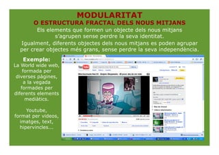 MODULARITAT
       O ESTRUCTURA FRACTAL DELS NOUS MITJANS
        Els elements que formen un objecte dels nous mitjans
               s’agrupen sense perdre la seva identitat.
  Igualment, diferents objectes dels nous mitjans es poden agrupar
  per crear objectes més grans, sense perdre la seva independència.
   Exemple:
La World wide web,
    formada per
 diverses pàgines,
     a la vegada
   formades per
diferents elements
      mediàtics.

     Youtube,
format per videos,
  imatges, text,
  hipervincles...
 