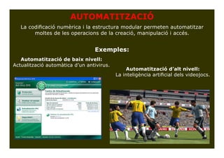 AUTOMATITZACIÓ
   La codificació numèrica i la estructura modular permeten automatitzar
        moltes de les operacions de la creació, manipulació i accés.


                                 Exemples:
   Automatització de baix nivell:
Actualització automàtica d’un antivirus.
                                                Automatització d’alt nivell:
                                           La inteligència artificial dels videojocs.
 