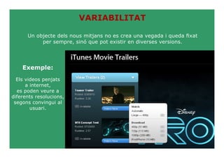 VARIABILITAT

      Un objecte dels nous mitjans no es crea una vegada i queda fixat
           per sempre, sinó que pot existir en diverses versions.




    Exemple:
  Els videos penjats
      a internet,
  es poden veure a
diferents resolucions,
 segons convingui al
        usuari.
 