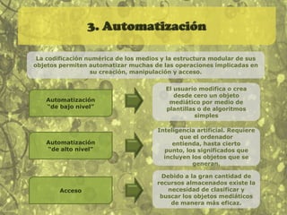 1. Representación numéricaTodos los objetos de los nuevos medios se componen de código digital. Son representaciones numéricas, por lo que hay dos consecuencias fundamentales:1. Un objeto de los nuevos medios puede ser descrito en términos formales (por medio de una función matemática)2. Un objeto de los nuevos medios está sometido a una manipulación algorítmica. Los medios se vuelven programables.Ejemplos:Píxeles de una fotografíaCódigo binario