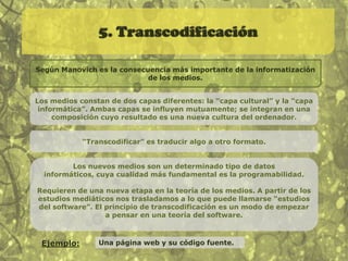4. VariabilidadUn objeto de los nuevos medios puede existir en distintas versiones, potencialmente infinitas.Los viejos medios implicaban un creador humano que podía realizar numerosas copias idénticas del original.Los nuevos medios se caracterizan por su variabilidad. Un objeto de los nuevos medios puede tener muchas versiones diferentes, creadas en parte por un ordenador. Ejemplo:Plantillas para páginas web generadas automáticamente.