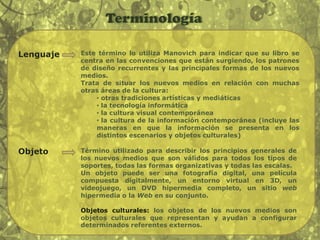 TerminologíaLenguajeEste término lo utiliza Manovich para indicar que su libro se centra en las convenciones que están surgiendo, los patrones de diseño recurrentes y las principales formas de los nuevos medios.Trata de situar los nuevos medios en relación con muchas otras áreas de la cultura:  otras tradiciones artísticas y mediáticas