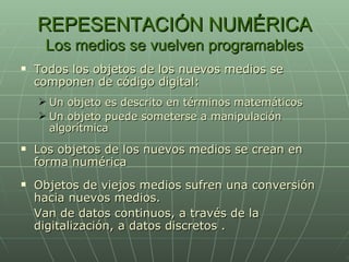 REPESENTACIÓN NUMÉRICA Los medios se vuelven programables Todos los objetos de los nuevos medios se componen de código digital: Un objeto es descrito en términos matemáticos Un objeto puede someterse a manipulación algorítmica Los objetos de los nuevos medios se crean en forma numérica Objetos de viejos medios sufren una conversión hacia nuevos medios. Van de datos continuos, a través de la digitalización, a datos discretos . 